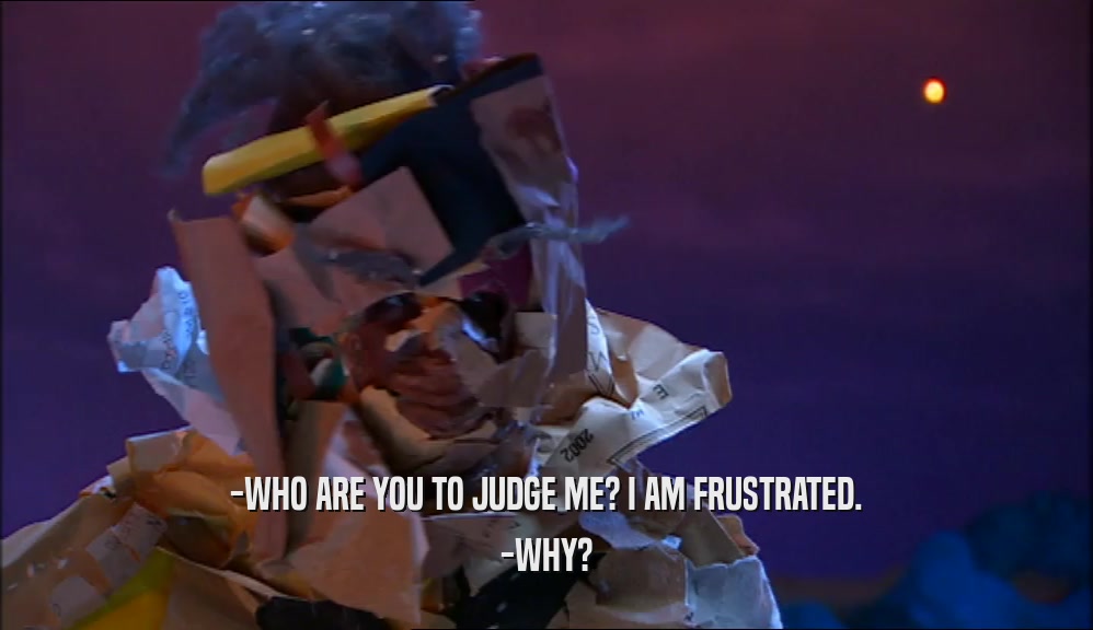 -WHO ARE YOU TO JUDGE ME? I AM FRUSTRATED. -WHY? 
