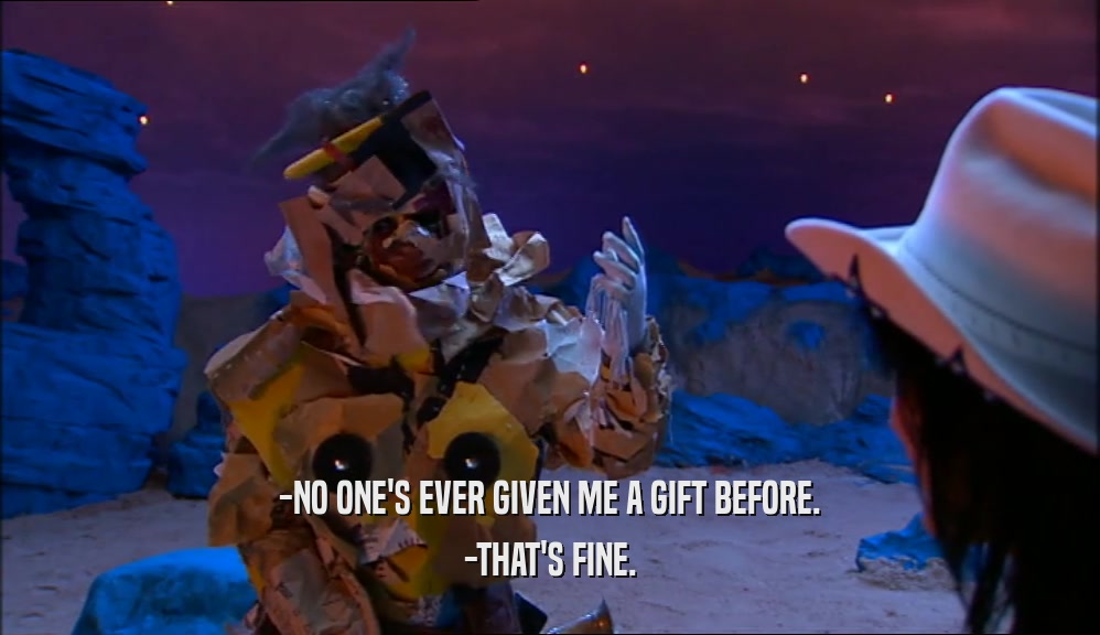 -NO ONE'S EVER GIVEN ME A GIFT BEFORE. -THAT'S FINE. 