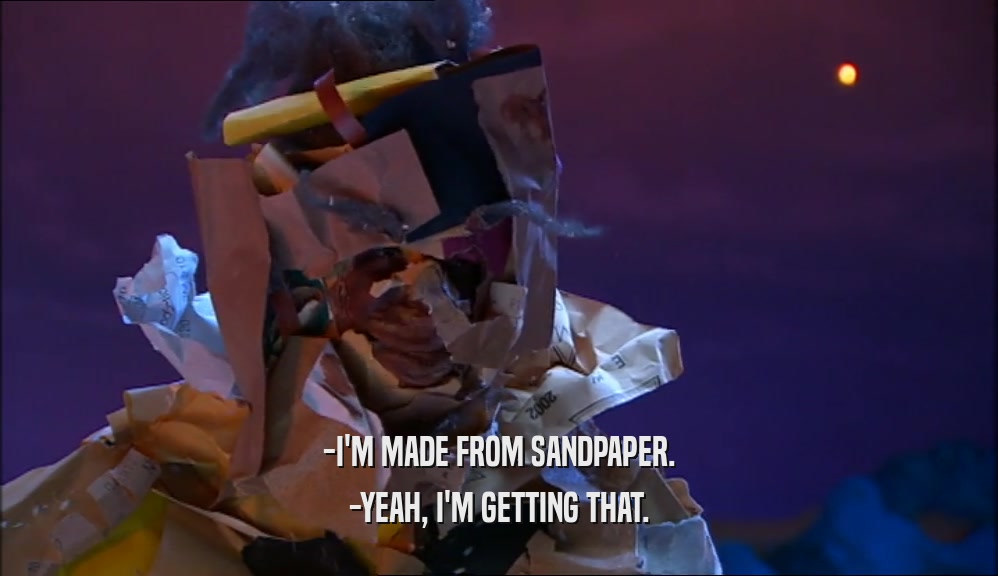 -I'M MADE FROM SANDPAPER. -YEAH, I'M GETTING THAT. 