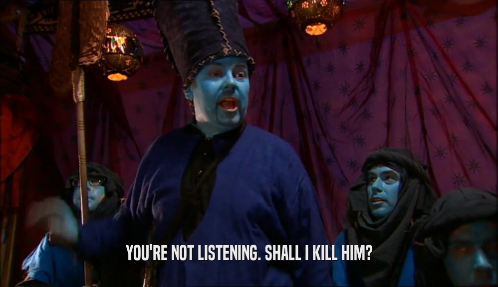 YOU'RE NOT LISTENING. SHALL I KILL HIM?  