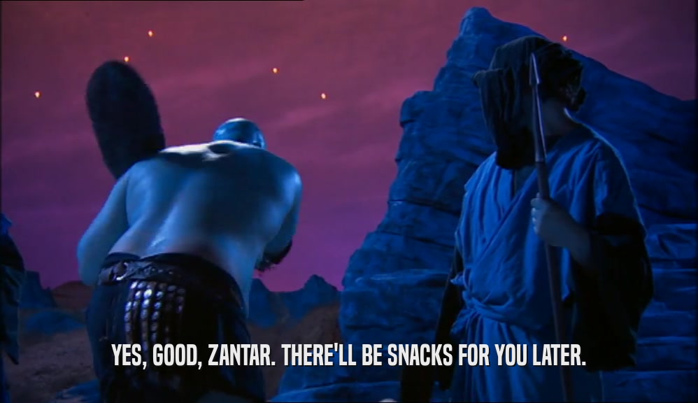 YES, GOOD, ZANTAR. THERE'LL BE SNACKS FOR YOU LATER.
  