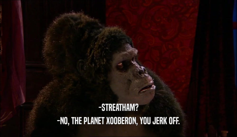 -STREATHAM? -NO, THE PLANET XOOBERON, YOU JERK OFF. 