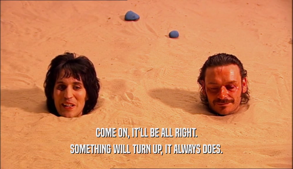 COME ON, IT'LL BE ALL RIGHT. SOMETHING WILL TURN UP, IT ALWAYS DOES. 
