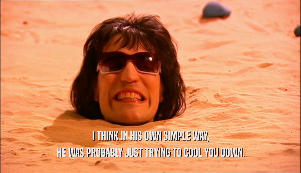I THINK IN HIS OWN SIMPLE WAY, HE WAS PROBABLY JUST TRYING TO COOL YOU DOWN. 