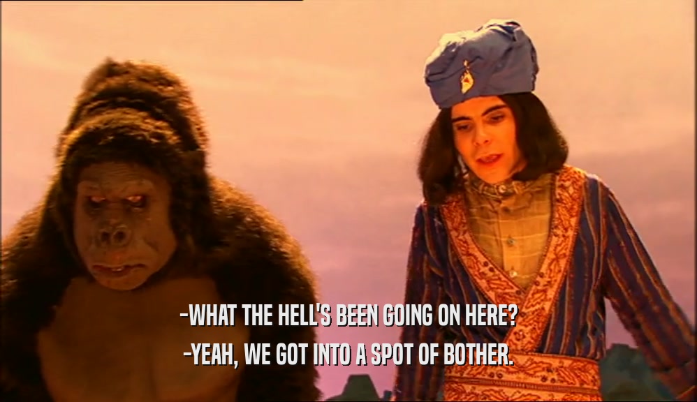 -WHAT THE HELL'S BEEN GOING ON HERE? -YEAH, WE GOT INTO A SPOT OF BOTHER. 