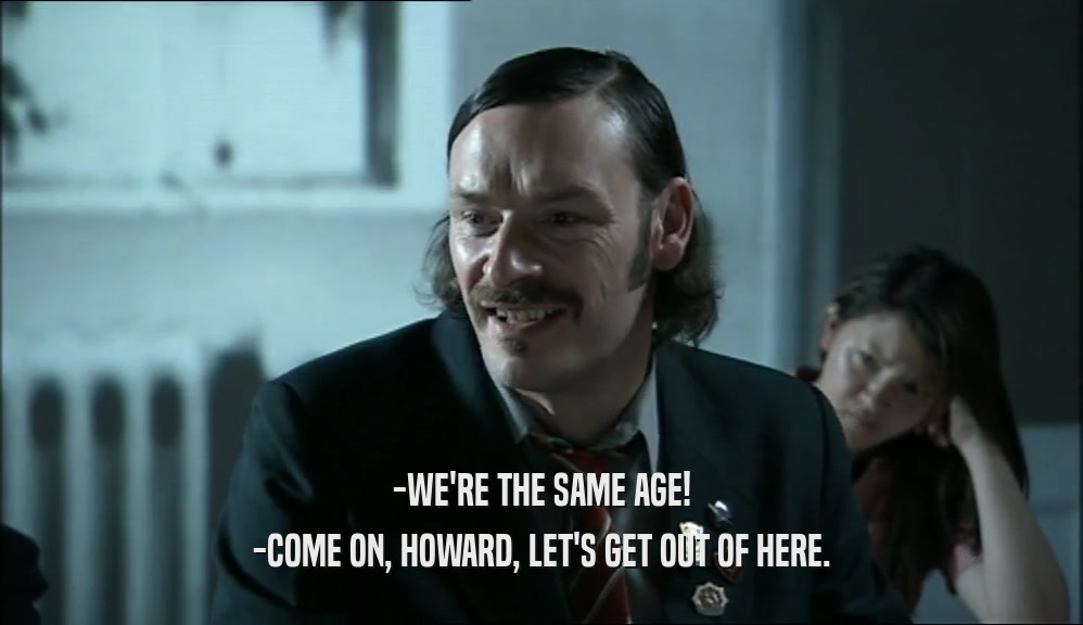-WE'RE THE SAME AGE!
 -COME ON, HOWARD, LET'S GET OUT OF HERE.
 