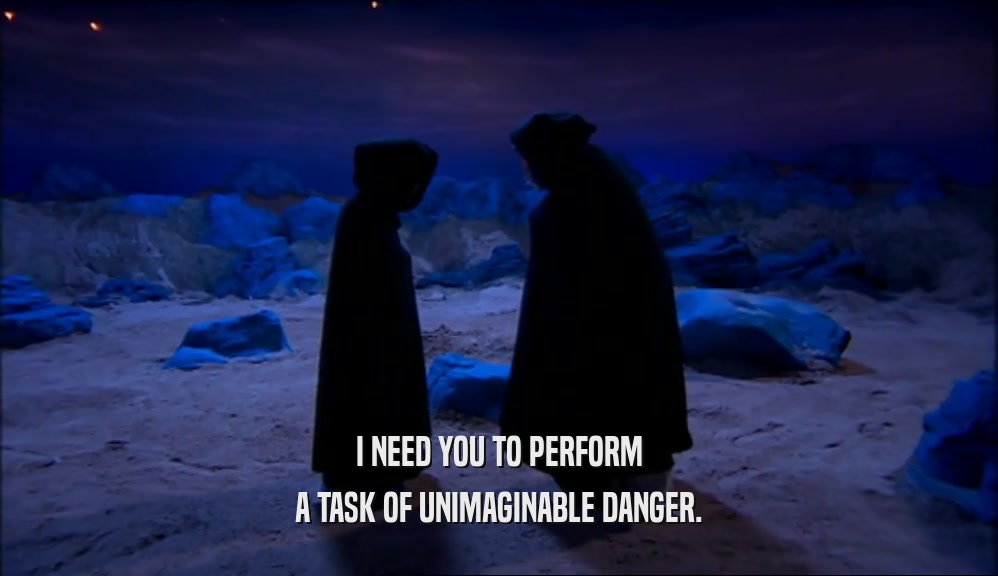 I NEED YOU TO PERFORM A TASK OF UNIMAGINABLE DANGER. 