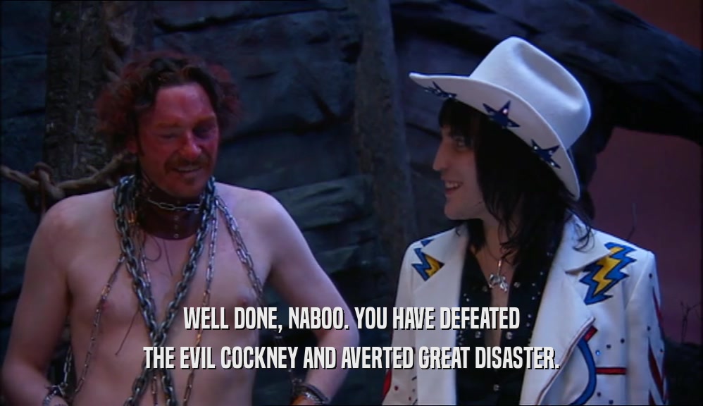 WELL DONE, NABOO. YOU HAVE DEFEATED THE EVIL COCKNEY AND AVERTED GREAT DISASTER. 