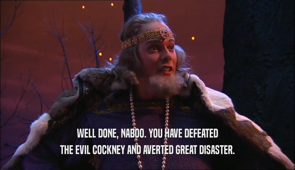 WELL DONE, NABOO. YOU HAVE DEFEATED THE EVIL COCKNEY AND AVERTED GREAT DISASTER. 