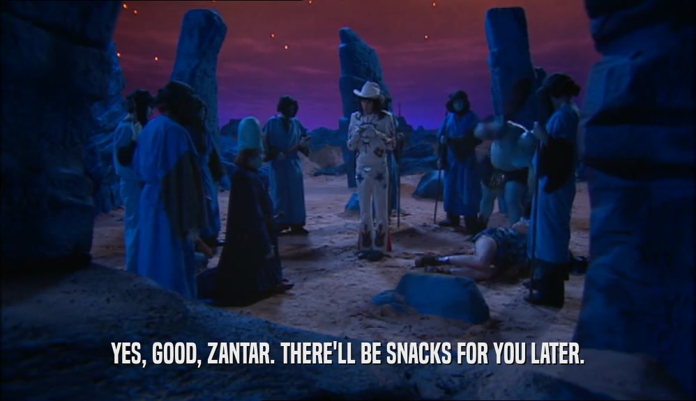 YES, GOOD, ZANTAR. THERE'LL BE SNACKS FOR YOU LATER.  