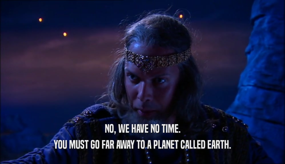 NO, WE HAVE NO TIME. YOU MUST GO FAR AWAY TO A PLANET CALLED EARTH. 