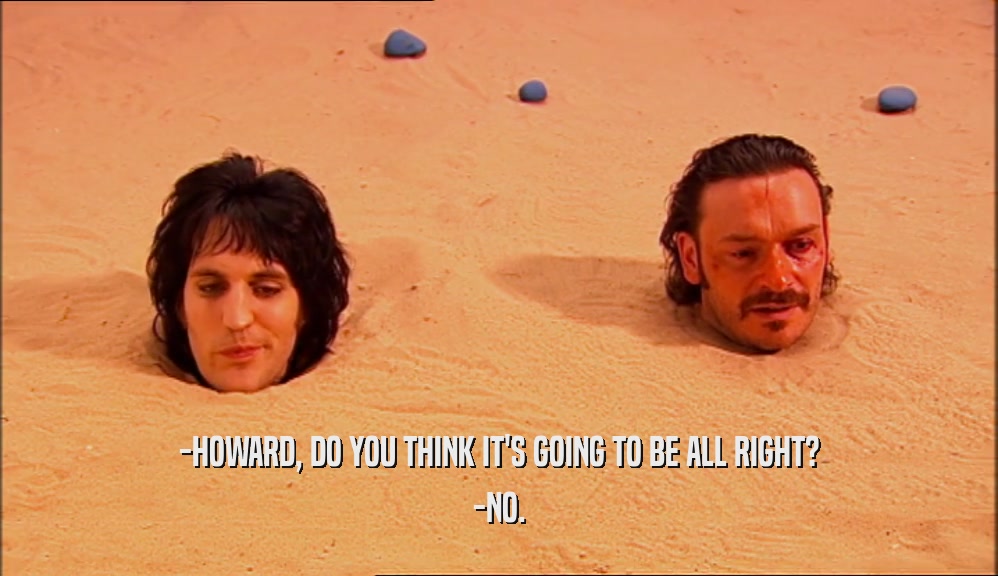 -HOWARD, DO YOU THINK IT'S GOING TO BE ALL RIGHT?
 -NO.
 