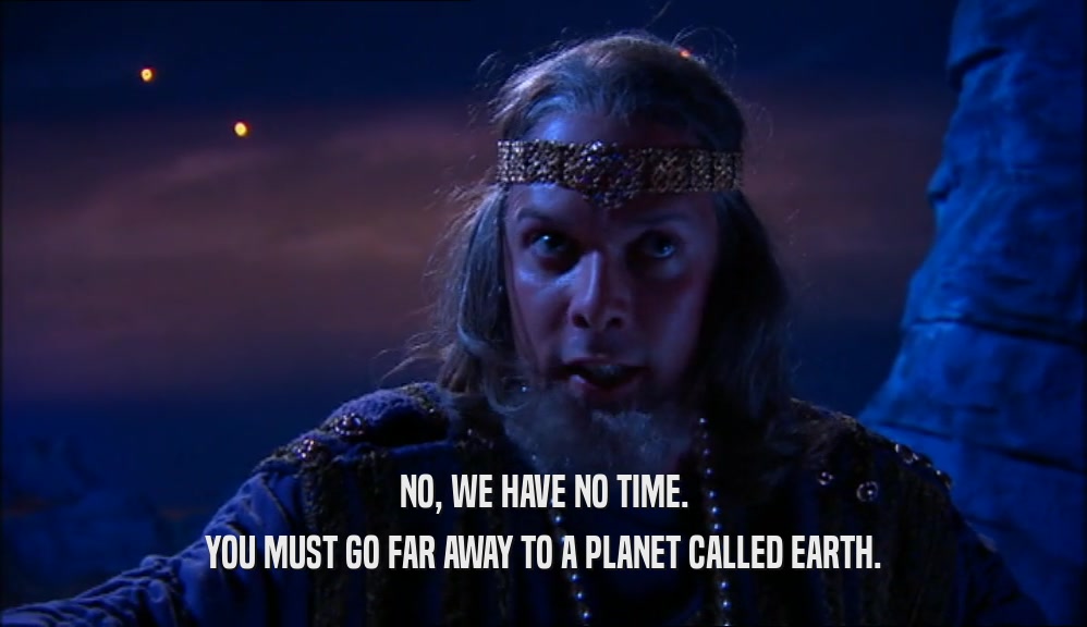 NO, WE HAVE NO TIME.
 YOU MUST GO FAR AWAY TO A PLANET CALLED EARTH.
 