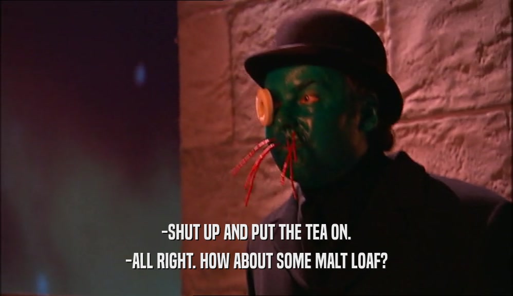 -SHUT UP AND PUT THE TEA ON. -ALL RIGHT. HOW ABOUT SOME MALT LOAF? 
