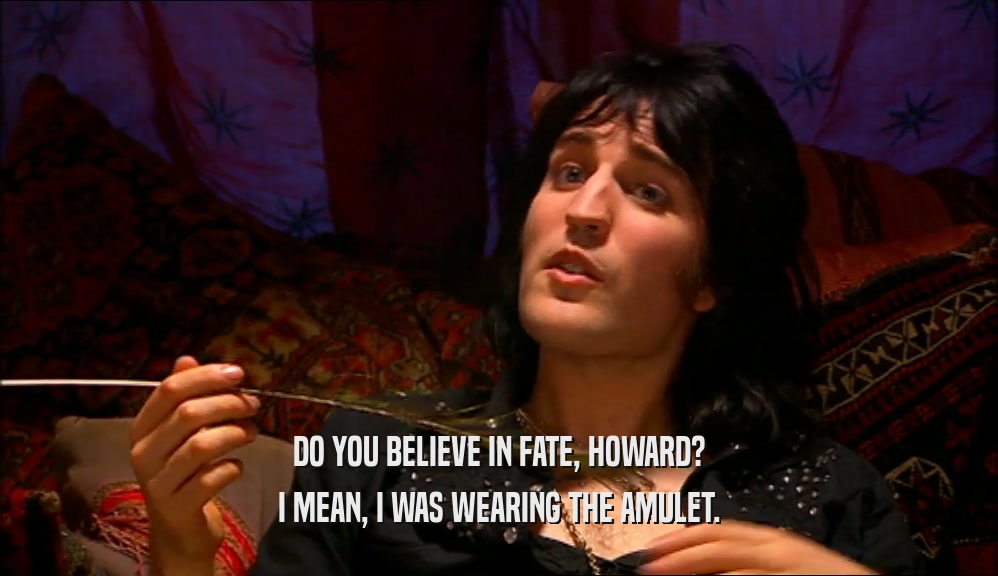 DO YOU BELIEVE IN FATE, HOWARD?
 I MEAN, I WAS WEARING THE AMULET.
 