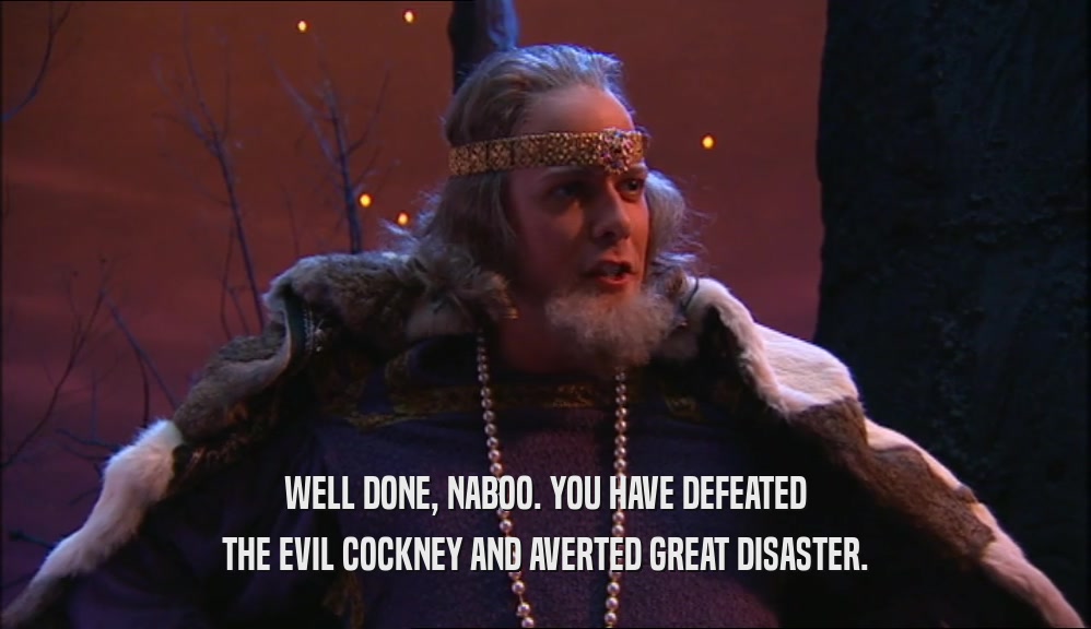 WELL DONE, NABOO. YOU HAVE DEFEATED THE EVIL COCKNEY AND AVERTED GREAT DISASTER. 