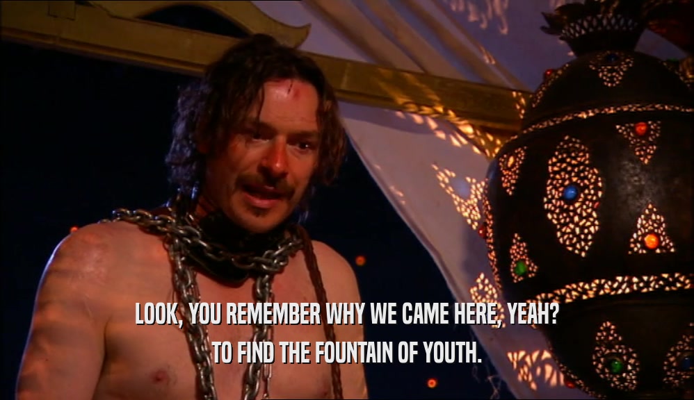 LOOK, YOU REMEMBER WHY WE CAME HERE, YEAH? TO FIND THE FOUNTAIN OF YOUTH. 