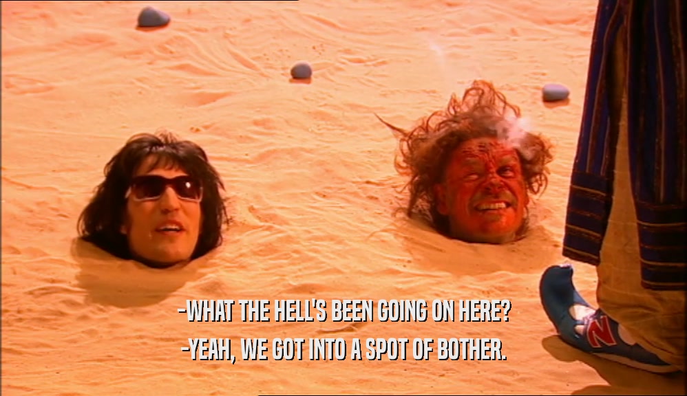 -WHAT THE HELL'S BEEN GOING ON HERE? -YEAH, WE GOT INTO A SPOT OF BOTHER. 