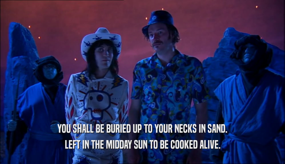 YOU SHALL BE BURIED UP TO YOUR NECKS IN SAND. LEFT IN THE MIDDAY SUN TO BE COOKED ALIVE. 