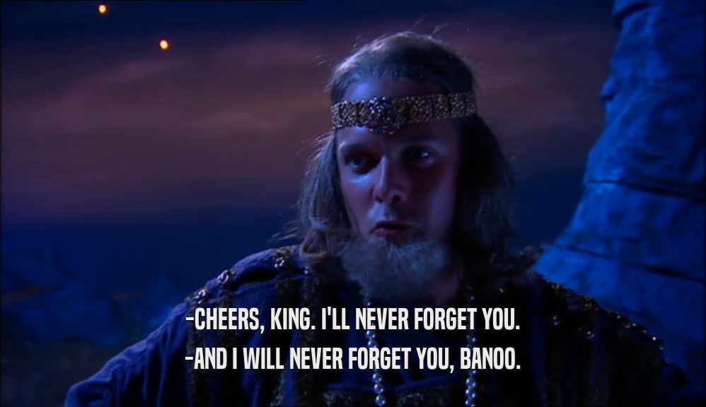 -CHEERS, KING. I'LL NEVER FORGET YOU. -AND I WILL NEVER FORGET YOU, BANOO. 