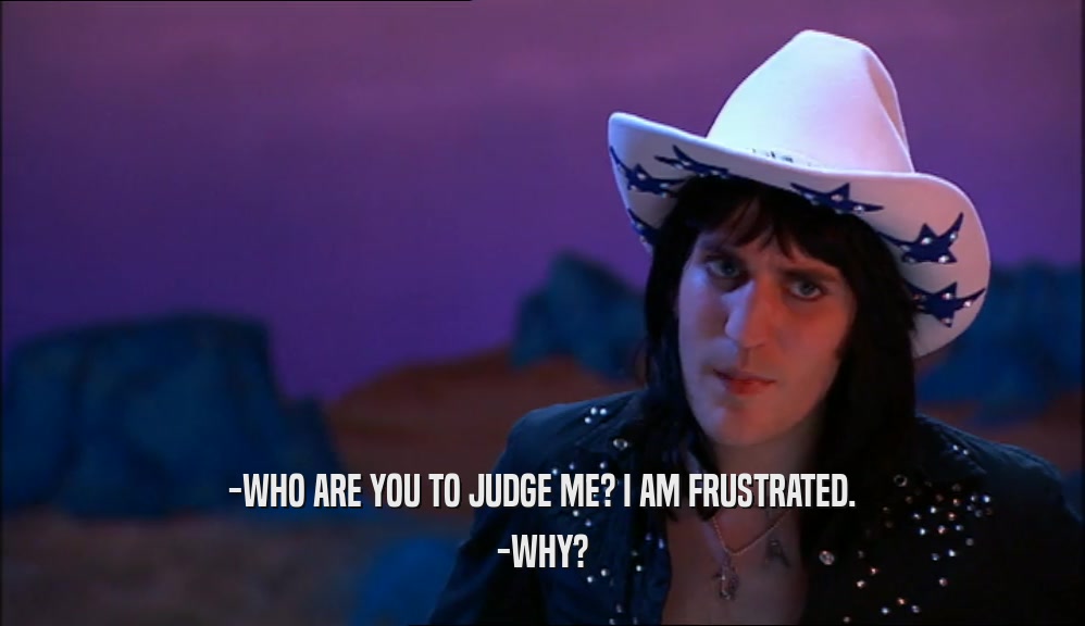 -WHO ARE YOU TO JUDGE ME? I AM FRUSTRATED. -WHY? 