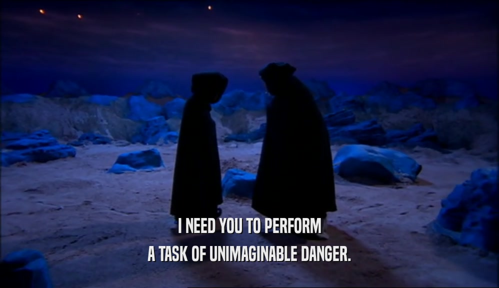 I NEED YOU TO PERFORM A TASK OF UNIMAGINABLE DANGER. 