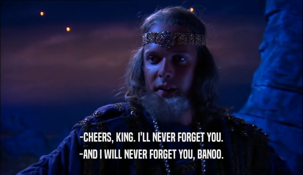 -CHEERS, KING. I'LL NEVER FORGET YOU.
 -AND I WILL NEVER FORGET YOU, BANOO.
 