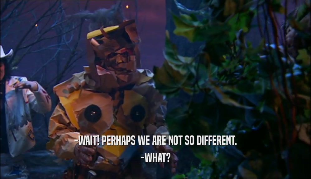 -WAIT! PERHAPS WE ARE NOT SO DIFFERENT. -WHAT? 