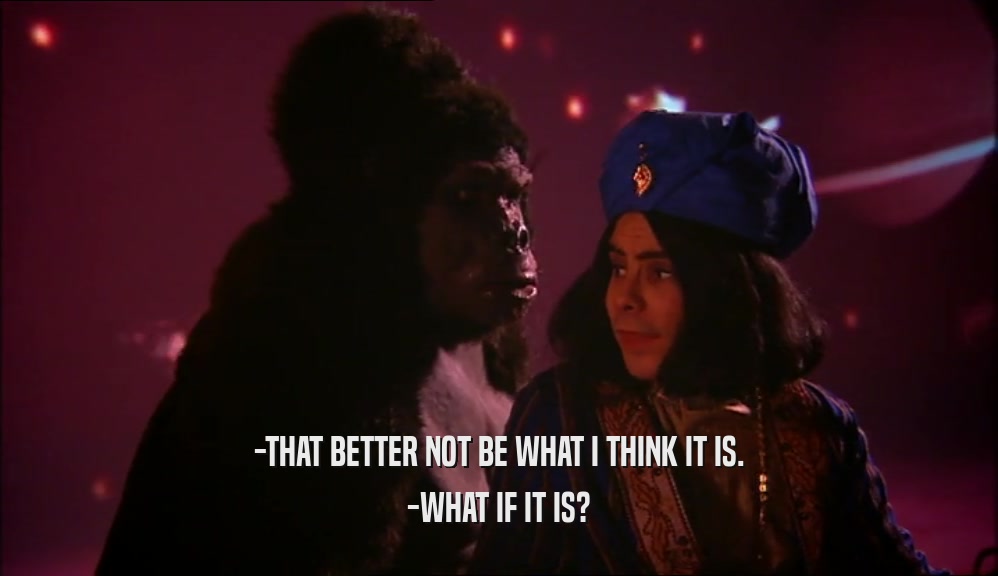 -THAT BETTER NOT BE WHAT I THINK IT IS.
 -WHAT IF IT IS?
 