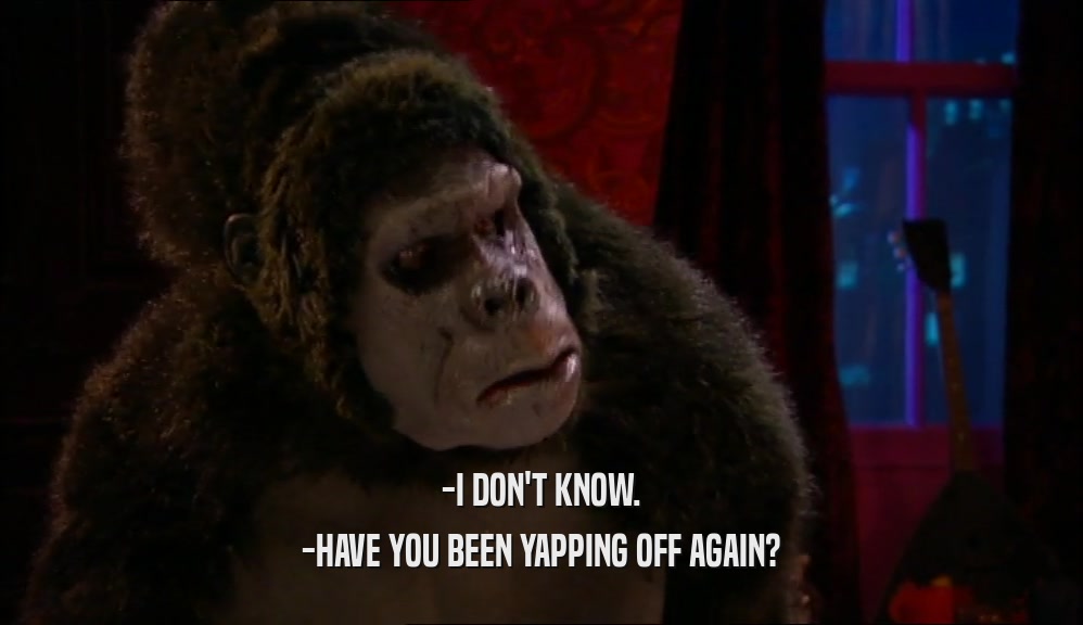 -I DON'T KNOW. -HAVE YOU BEEN YAPPING OFF AGAIN? 