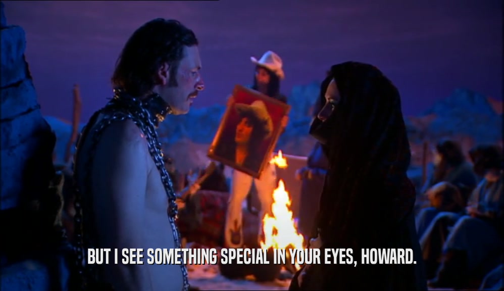 BUT I SEE SOMETHING SPECIAL IN YOUR EYES, HOWARD.  