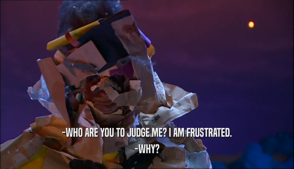 -WHO ARE YOU TO JUDGE ME? I AM FRUSTRATED. -WHY? 
