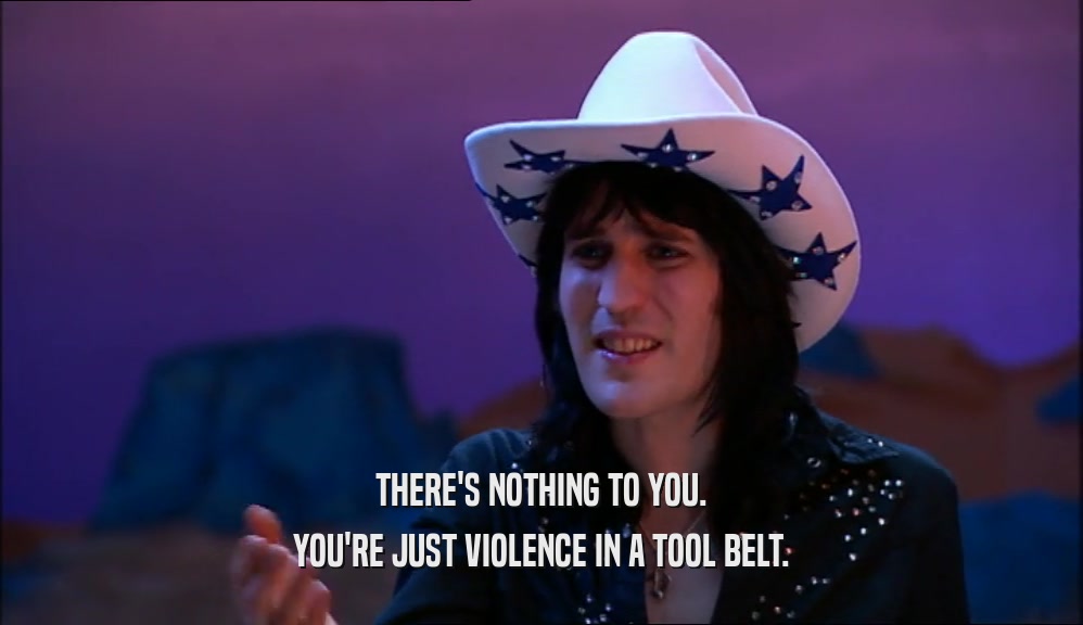 THERE'S NOTHING TO YOU. YOU'RE JUST VIOLENCE IN A TOOL BELT. 