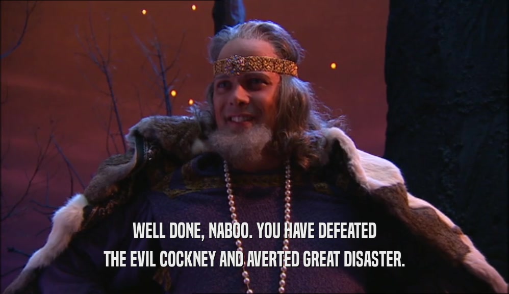 WELL DONE, NABOO. YOU HAVE DEFEATED THE EVIL COCKNEY AND AVERTED GREAT DISASTER. 