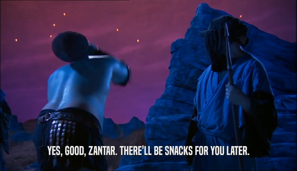 YES, GOOD, ZANTAR. THERE'LL BE SNACKS FOR YOU LATER.  