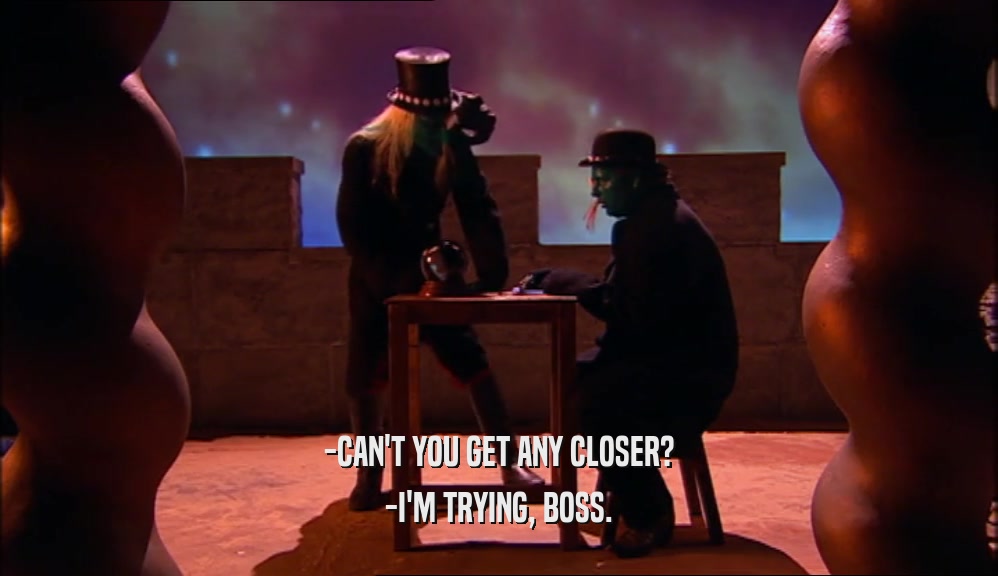 -CAN'T YOU GET ANY CLOSER? -I'M TRYING, BOSS. 
