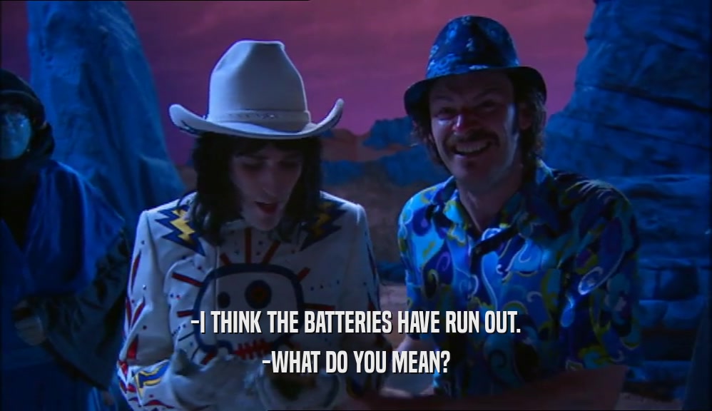 -I THINK THE BATTERIES HAVE RUN OUT. -WHAT DO YOU MEAN? 