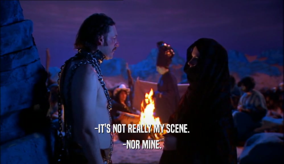 -IT'S NOT REALLY MY SCENE. -NOR MINE. 