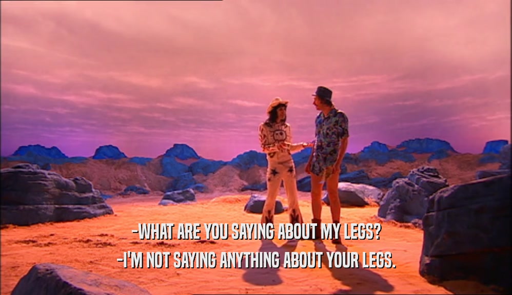 -WHAT ARE YOU SAYING ABOUT MY LEGS?
 -I'M NOT SAYING ANYTHING ABOUT YOUR LEGS.
 