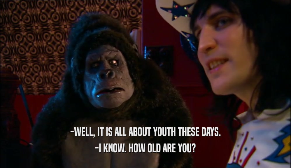 -WELL, IT IS ALL ABOUT YOUTH THESE DAYS.
 -I KNOW. HOW OLD ARE YOU?
 
