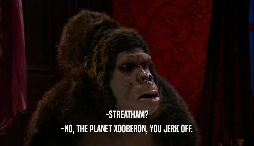 -STREATHAM? -NO, THE PLANET XOOBERON, YOU JERK OFF. 