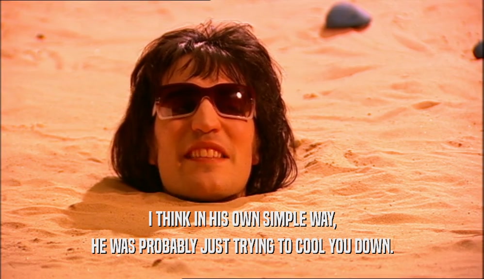I THINK IN HIS OWN SIMPLE WAY, HE WAS PROBABLY JUST TRYING TO COOL YOU DOWN. 