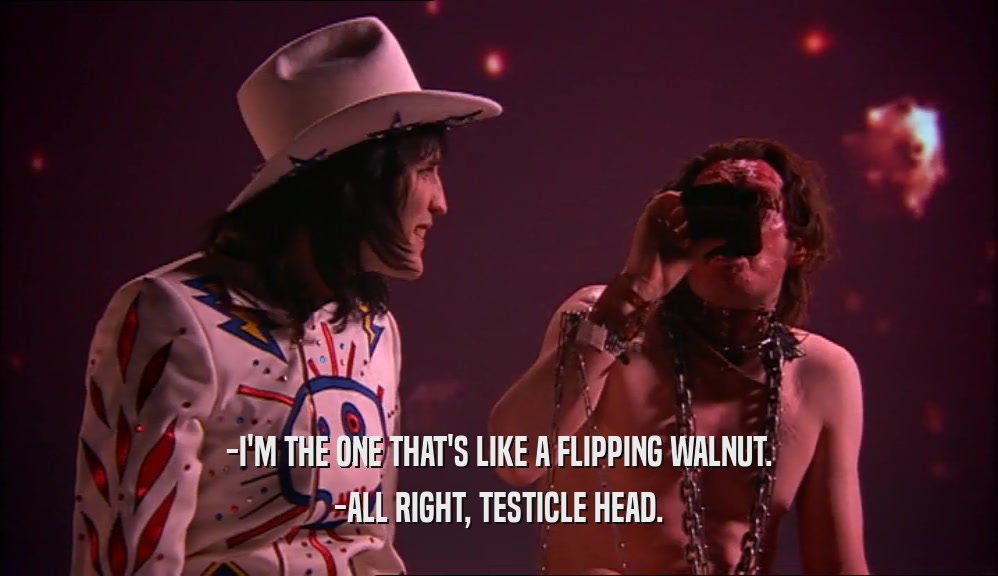 -I'M THE ONE THAT'S LIKE A FLIPPING WALNUT.
 -ALL RIGHT, TESTICLE HEAD.
 