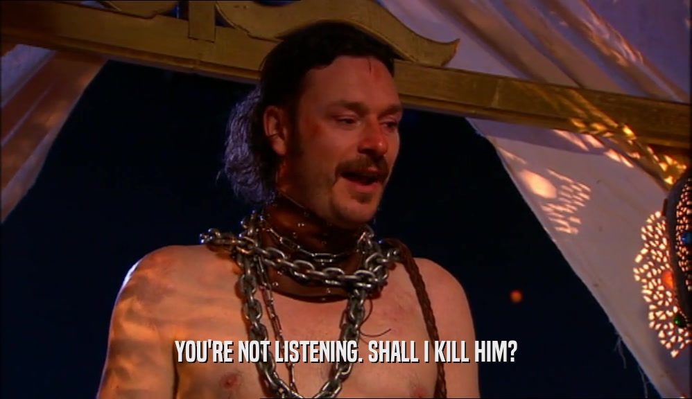YOU'RE NOT LISTENING. SHALL I KILL HIM?  