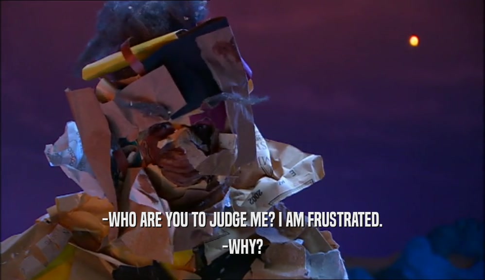 -WHO ARE YOU TO JUDGE ME? I AM FRUSTRATED.
 -WHY?
 
