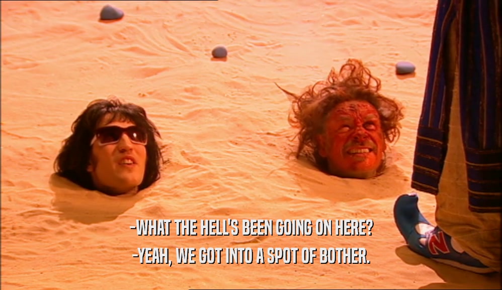 -WHAT THE HELL'S BEEN GOING ON HERE? -YEAH, WE GOT INTO A SPOT OF BOTHER. 