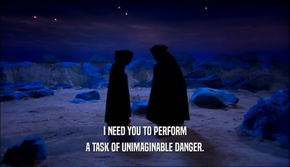 I NEED YOU TO PERFORM A TASK OF UNIMAGINABLE DANGER. 
