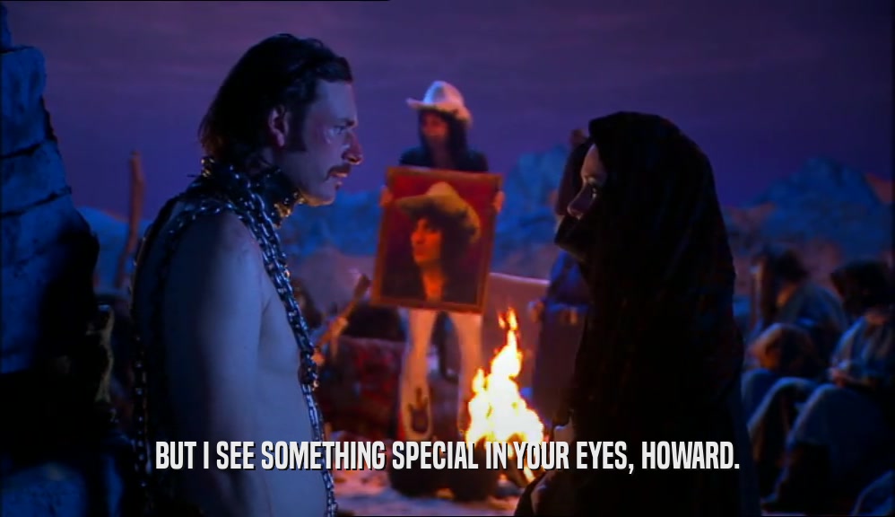 BUT I SEE SOMETHING SPECIAL IN YOUR EYES, HOWARD.
  