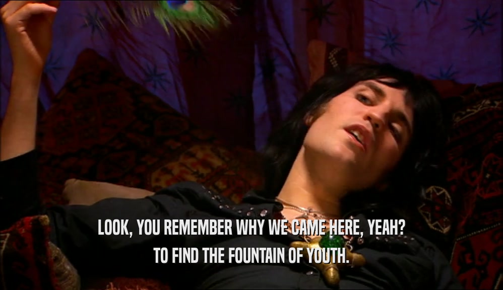 LOOK, YOU REMEMBER WHY WE CAME HERE, YEAH? TO FIND THE FOUNTAIN OF YOUTH. 