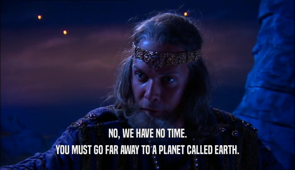 NO, WE HAVE NO TIME.
 YOU MUST GO FAR AWAY TO A PLANET CALLED EARTH.
 
